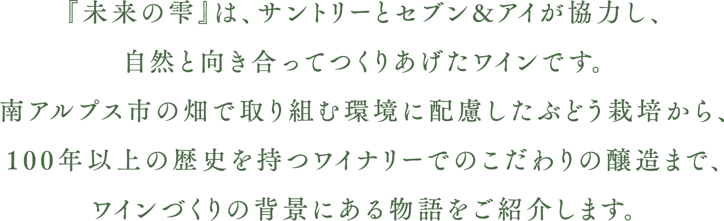 『未来の雫』は、サントリーとセブン&アイが手を取り合い、自然と向き合ってつくりあげたワインです。南アルプスの畑で取り組む環境に配慮したぶどう栽培から、100年以上の歴史を持つワイナリーでのこだわりの醸造まで、ワインづくりの背景にある物語をご紹介します。